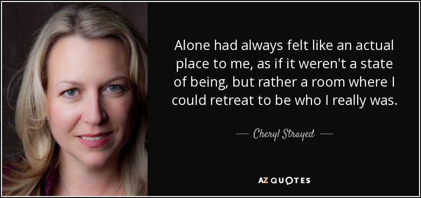 Alone had always felt like an actual place to me, as if it weren't a state of being, but rather a room where I could retreat to be who I really was. - Cheryl Strayed