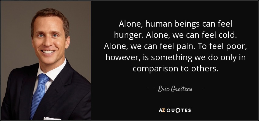 Alone, human beings can feel hunger. Alone, we can feel cold. Alone, we can feel pain. To feel poor, however, is something we do only in comparison to others. - Eric Greitens