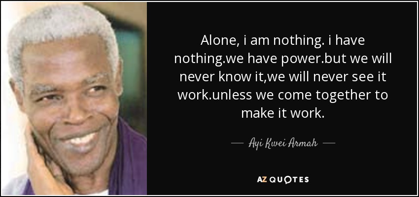 Alone, i am nothing. i have nothing.we have power.but we will never know it,we will never see it work.unless we come together to make it work. - Ayi Kwei Armah