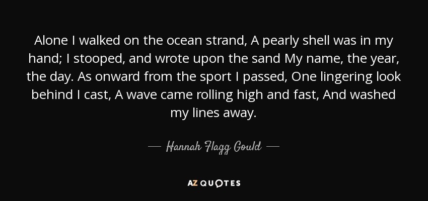 Alone I walked on the ocean strand, A pearly shell was in my hand; I stooped, and wrote upon the sand My name, the year, the day. As onward from the sport I passed, One lingering look behind I cast, A wave came rolling high and fast, And washed my lines away. - Hannah Flagg Gould
