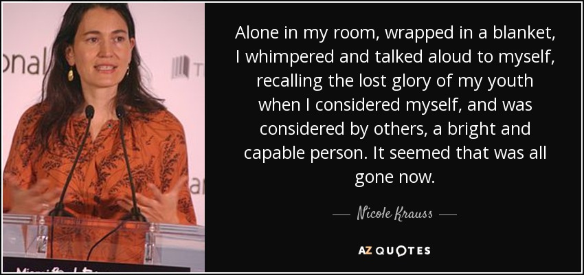 Alone in my room, wrapped in a blanket, I whimpered and talked aloud to myself, recalling the lost glory of my youth when I considered myself, and was considered by others, a bright and capable person. It seemed that was all gone now. - Nicole Krauss