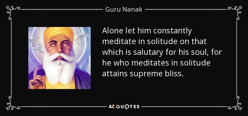 Alone let him constantly meditate in solitude on that which is salutary for his soul, for he who meditates in solitude attains supreme bliss. - Guru Nanak
