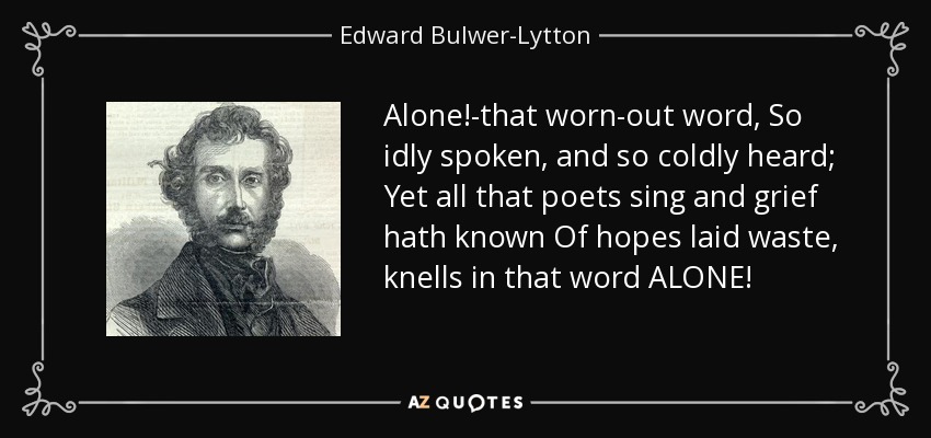 Alone!-that worn-out word, So idly spoken, and so coldly heard; Yet all that poets sing and grief hath known Of hopes laid waste, knells in that word ALONE! - Edward Bulwer-Lytton, 1st Baron Lytton