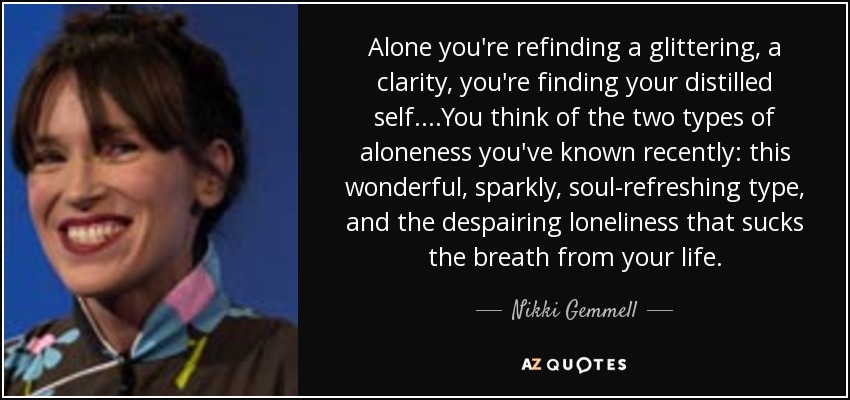 Alone you're refinding a glittering, a clarity, you're finding your distilled self. ...You think of the two types of aloneness you've known recently: this wonderful, sparkly, soul-refreshing type, and the despairing loneliness that sucks the breath from your life. - Nikki Gemmell