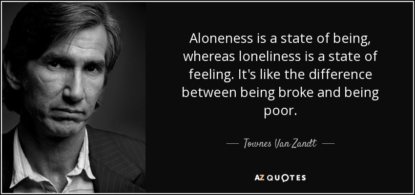 Aloneness is a state of being, whereas loneliness is a state of feeling. It's like the difference between being broke and being poor. - Townes Van Zandt