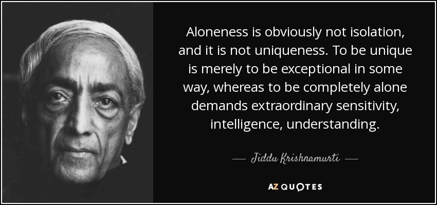 Aloneness is obviously not isolation, and it is not uniqueness. To be unique is merely to be exceptional in some way, whereas to be completely alone demands extraordinary sensitivity, intelligence, understanding. - Jiddu Krishnamurti