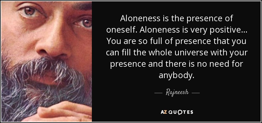 Aloneness is the presence of oneself. Aloneness is very positive... You are so full of presence that you can fill the whole universe with your presence and there is no need for anybody. - Rajneesh