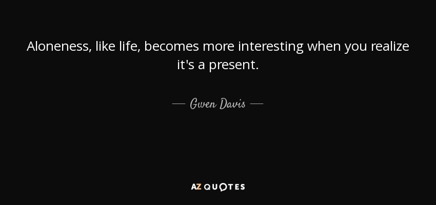 Aloneness, like life, becomes more interesting when you realize it's a present. - Gwen Davis