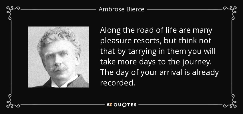 Along the road of life are many pleasure resorts, but think not that by tarrying in them you will take more days to the journey. The day of your arrival is already recorded. - Ambrose Bierce