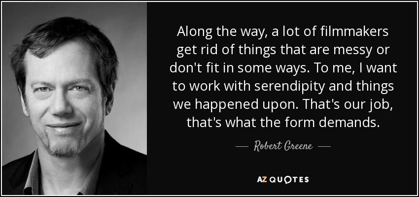 Along the way, a lot of filmmakers get rid of things that are messy or don't fit in some ways. To me, I want to work with serendipity and things we happened upon. That's our job, that's what the form demands. - Robert Greene