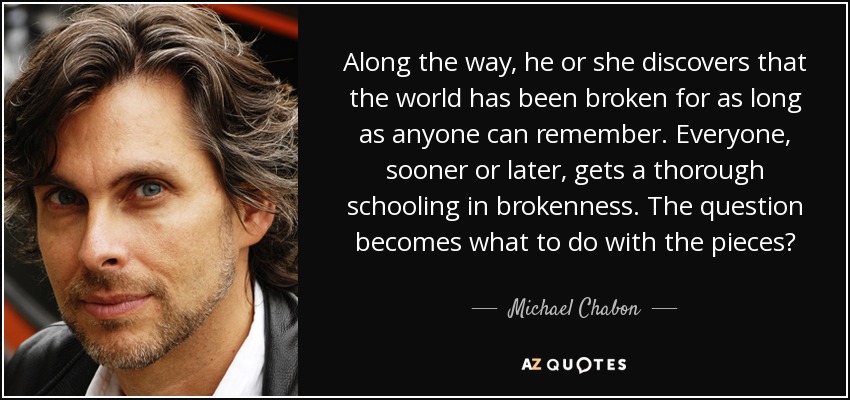 Along the way, he or she discovers that the world has been broken for as long as anyone can remember. Everyone, sooner or later, gets a thorough schooling in brokenness. The question becomes what to do with the pieces? - Michael Chabon