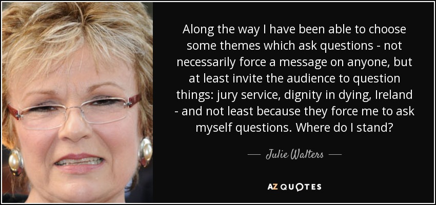 Along the way I have been able to choose some themes which ask questions - not necessarily force a message on anyone, but at least invite the audience to question things: jury service, dignity in dying, Ireland - and not least because they force me to ask myself questions. Where do I stand? - Julie Walters