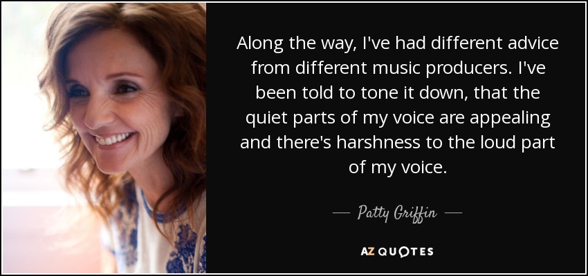 Along the way, I've had different advice from different music producers. I've been told to tone it down, that the quiet parts of my voice are appealing and there's harshness to the loud part of my voice. - Patty Griffin