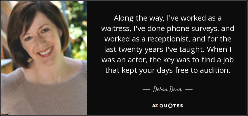 Along the way, I've worked as a waitress, I've done phone surveys, and worked as a receptionist, and for the last twenty years I've taught. When I was an actor, the key was to find a job that kept your days free to audition. - Debra Dean