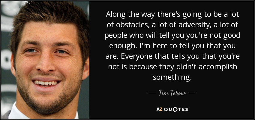 Along the way there's going to be a lot of obstacles, a lot of adversity, a lot of people who will tell you you're not good enough. I'm here to tell you that you are. Everyone that tells you that you're not is because they didn't accomplish something. - Tim Tebow