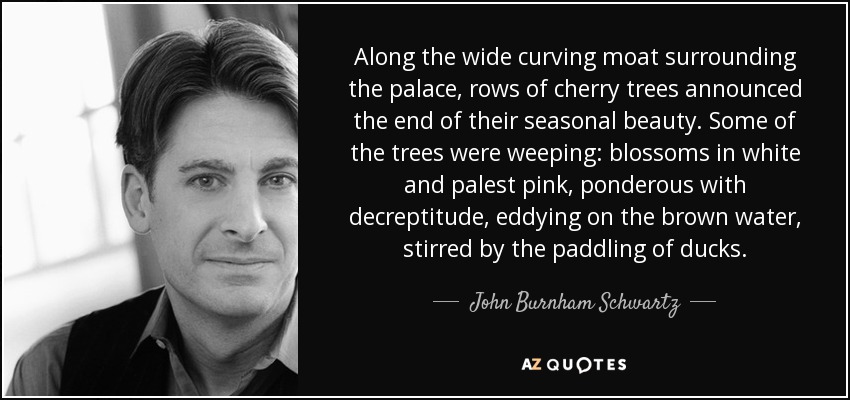Along the wide curving moat surrounding the palace, rows of cherry trees announced the end of their seasonal beauty. Some of the trees were weeping: blossoms in white and palest pink, ponderous with decreptitude, eddying on the brown water, stirred by the paddling of ducks. - John Burnham Schwartz