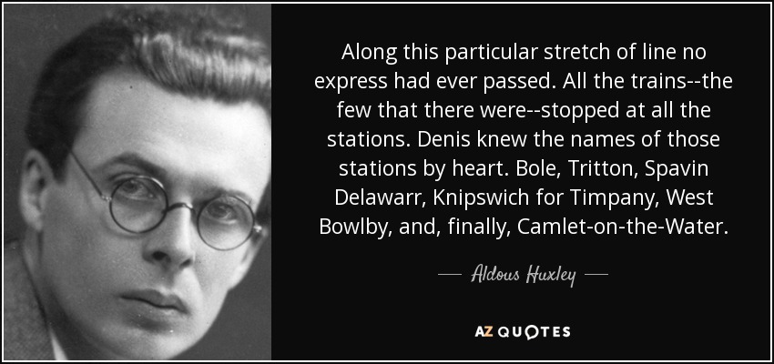 Along this particular stretch of line no express had ever passed. All the trains--the few that there were--stopped at all the stations. Denis knew the names of those stations by heart. Bole, Tritton, Spavin Delawarr, Knipswich for Timpany, West Bowlby, and, finally, Camlet-on-the-Water. - Aldous Huxley