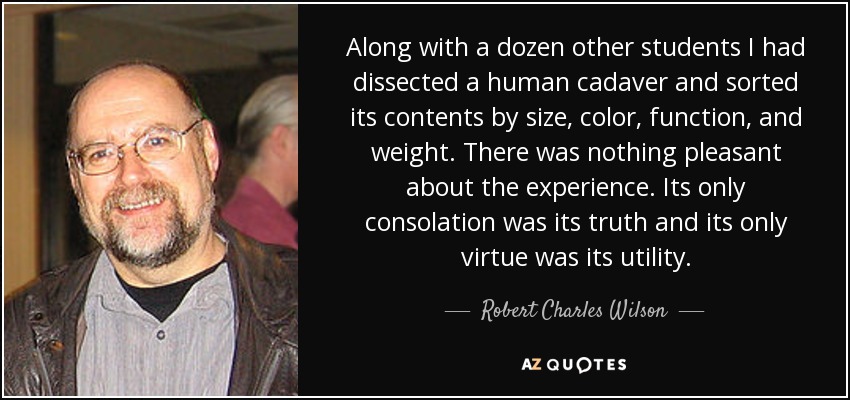 Along with a dozen other students I had dissected a human cadaver and sorted its contents by size, color, function, and weight. There was nothing pleasant about the experience. Its only consolation was its truth and its only virtue was its utility. - Robert Charles Wilson