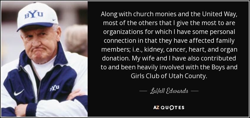 Along with church monies and the United Way, most of the others that I give the most to are organizations for which I have some personal connection in that they have affected family members; i.e., kidney, cancer, heart, and organ donation. My wife and I have also contributed to and been heavily involved with the Boys and Girls Club of Utah County. - LaVell Edwards