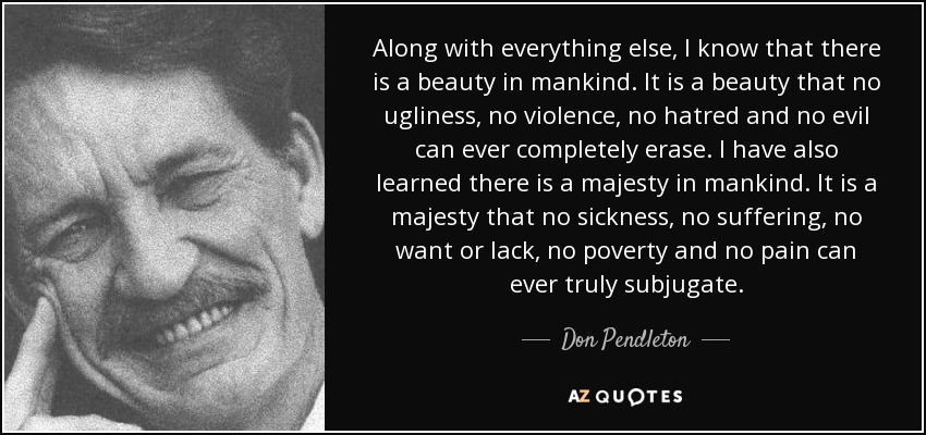 Along with everything else, I know that there is a beauty in mankind. It is a beauty that no ugliness, no violence, no hatred and no evil can ever completely erase. I have also learned there is a majesty in mankind. It is a majesty that no sickness, no suffering, no want or lack, no poverty and no pain can ever truly subjugate. - Don Pendleton