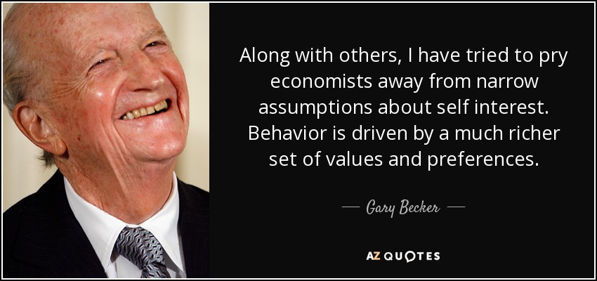 Along with others, I have tried to pry economists away from narrow assumptions about self interest. Behavior is driven by a much richer set of values and preferences. - Gary Becker