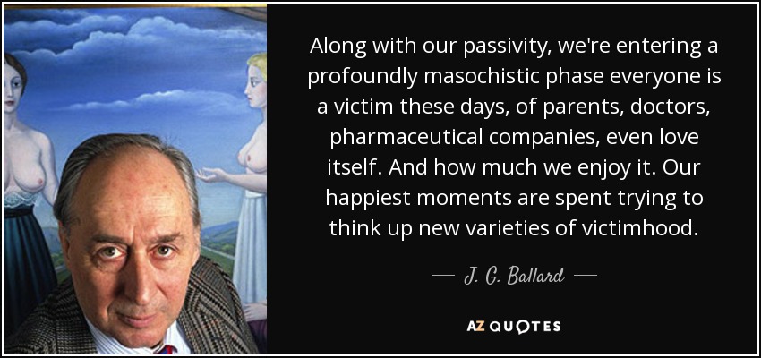 Along with our passivity, we're entering a profoundly masochistic phase everyone is a victim these days, of parents, doctors, pharmaceutical companies, even love itself. And how much we enjoy it. Our happiest moments are spent trying to think up new varieties of victimhood. - J. G. Ballard