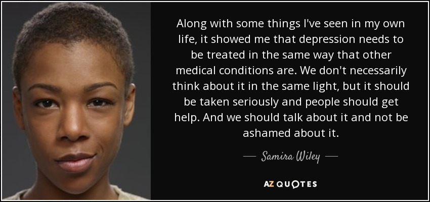 Along with some things I've seen in my own life, it showed me that depression needs to be treated in the same way that other medical conditions are. We don't necessarily think about it in the same light, but it should be taken seriously and people should get help. And we should talk about it and not be ashamed about it. - Samira Wiley