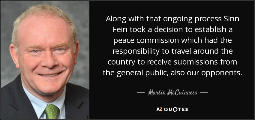Along with that ongoing process Sinn Fein took a decision to establish a peace commission which had the responsibility to travel around the country to receive submissions from the general public, also our opponents. - Martin McGuinness