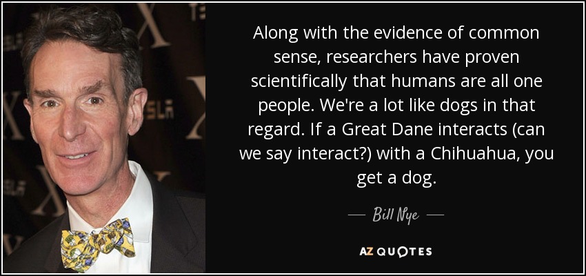 Along with the evidence of common sense, researchers have proven scientifically that humans are all one people. We're a lot like dogs in that regard. If a Great Dane interacts (can we say interact?) with a Chihuahua, you get a dog. - Bill Nye