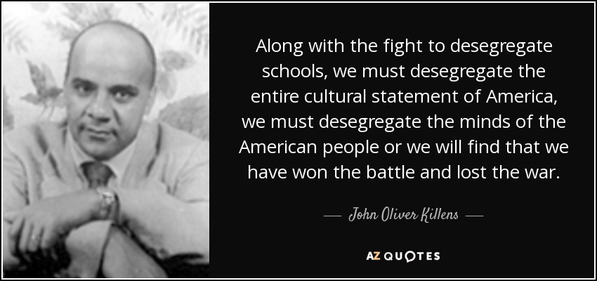 Along with the fight to desegregate schools, we must desegregate the entire cultural statement of America, we must desegregate the minds of the American people or we will find that we have won the battle and lost the war. - John Oliver Killens