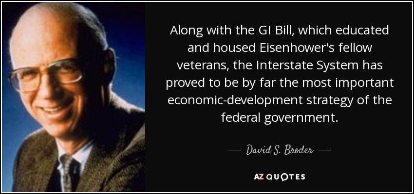 Along with the GI Bill, which educated and housed Eisenhower's fellow veterans, the Interstate System has proved to be by far the most important economic-development strategy of the federal government. - David S. Broder