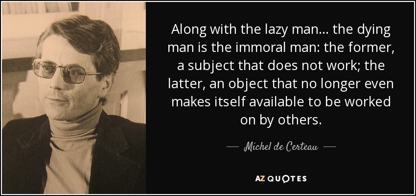 Along with the lazy man... the dying man is the immoral man: the former, a subject that does not work; the latter, an object that no longer even makes itself available to be worked on by others. - Michel de Certeau