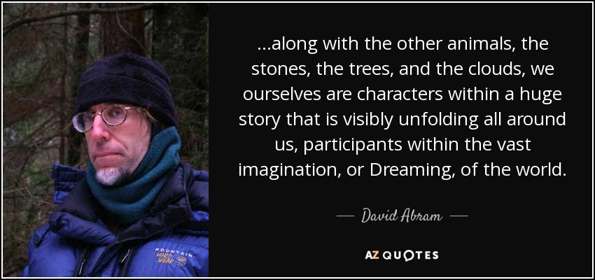 ...along with the other animals, the stones, the trees, and the clouds, we ourselves are characters within a huge story that is visibly unfolding all around us, participants within the vast imagination, or Dreaming, of the world. - David Abram