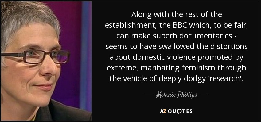 Along with the rest of the establishment, the BBC which, to be fair, can make superb documentaries - seems to have swallowed the distortions about domestic violence promoted by extreme, manhating feminism through the vehicle of deeply dodgy 'research'. - Melanie Phillips