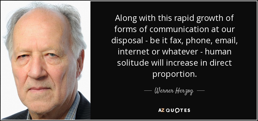 Along with this rapid growth of forms of communication at our disposal - be it fax, phone, email, internet or whatever - human solitude will increase in direct proportion. - Werner Herzog