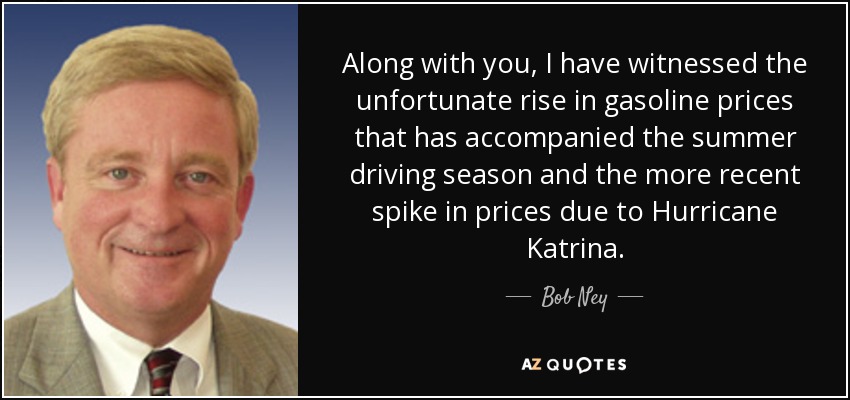 Along with you, I have witnessed the unfortunate rise in gasoline prices that has accompanied the summer driving season and the more recent spike in prices due to Hurricane Katrina. - Bob Ney