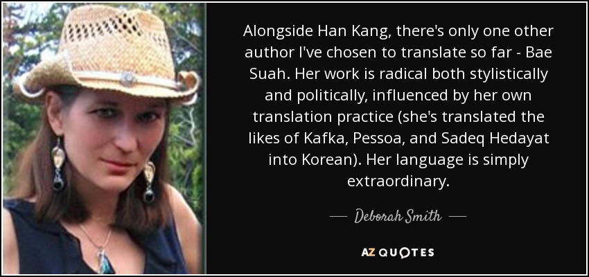 Alongside Han Kang, there's only one other author I've chosen to translate so far - Bae Suah. Her work is radical both stylistically and politically, influenced by her own translation practice (she's translated the likes of Kafka, Pessoa, and Sadeq Hedayat into Korean). Her language is simply extraordinary. - Deborah Smith