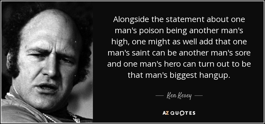 Alongside the statement about one man's poison being another man's high, one might as well add that one man's saint can be another man's sore and one man's hero can turn out to be that man's biggest hangup. - Ken Kesey