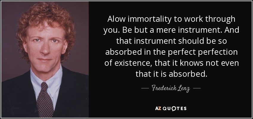 Alow immortality to work through you. Be but a mere instrument. And that instrument should be so absorbed in the perfect perfection of existence, that it knows not even that it is absorbed. - Frederick Lenz