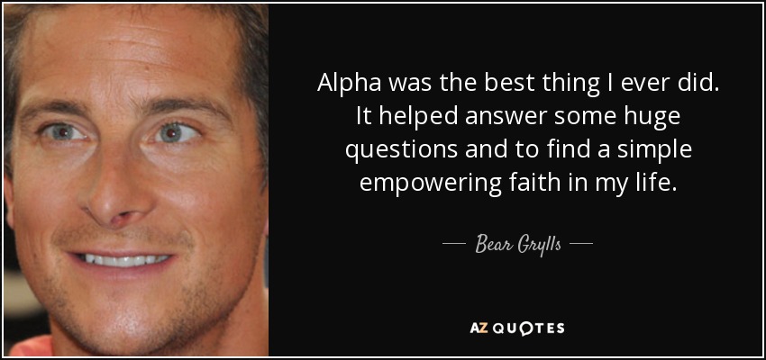 Alpha was the best thing I ever did. It helped answer some huge questions and to find a simple empowering faith in my life. - Bear Grylls