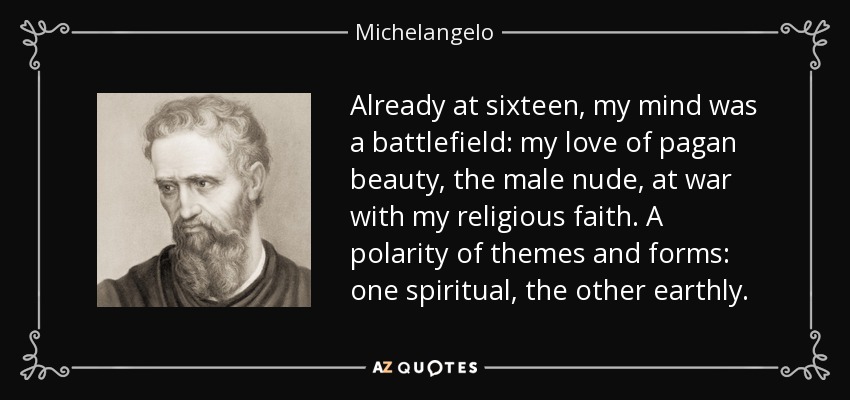 Already at sixteen, my mind was a battlefield: my love of pagan beauty, the male nude, at war with my religious faith. A polarity of themes and forms: one spiritual, the other earthly. - Michelangelo