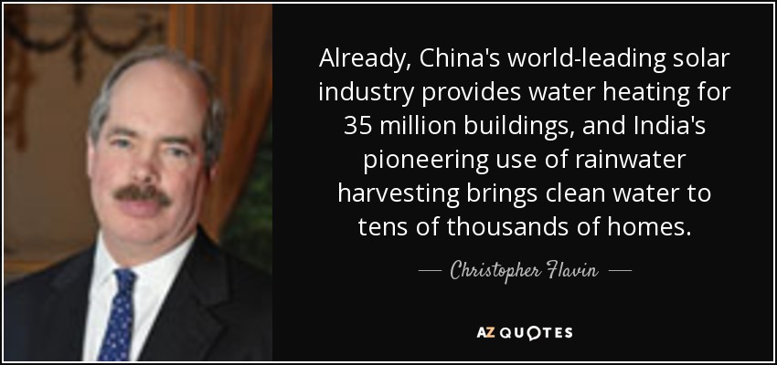 Already, China's world-leading solar industry provides water heating for 35 million buildings, and India's pioneering use of rainwater harvesting brings clean water to tens of thousands of homes. - Christopher Flavin