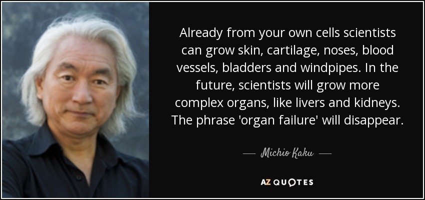Already from your own cells scientists can grow skin, cartilage, noses, blood vessels, bladders and windpipes. In the future, scientists will grow more complex organs, like livers and kidneys. The phrase 'organ failure' will disappear. - Michio Kaku