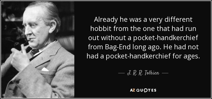 Already he was a very different hobbit from the one that had run out without a pocket-handkerchief from Bag-End long ago. He had not had a pocket-handkerchief for ages. - J. R. R. Tolkien
