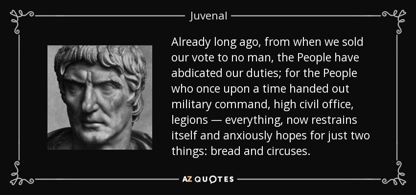 Already long ago, from when we sold our vote to no man, the People have abdicated our duties; for the People who once upon a time handed out military command, high civil office, legions — everything, now restrains itself and anxiously hopes for just two things: bread and circuses. - Juvenal