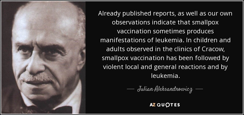 Already published reports, as well as our own observations indicate that smallpox vaccination sometimes produces manifestations of leukemia. In children and adults observed in the clinics of Cracow, smallpox vaccination has been followed by violent local and general reactions and by leukemia. - Julian Aleksandrowicz