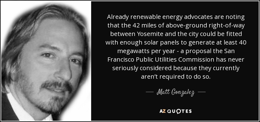 Already renewable energy advocates are noting that the 42 miles of above-ground right-of-way between Yosemite and the city could be fitted with enough solar panels to generate at least 40 megawatts per year - a proposal the San Francisco Public Utilities Commission has never seriously considered because they currently aren’t required to do so. - Matt Gonzalez