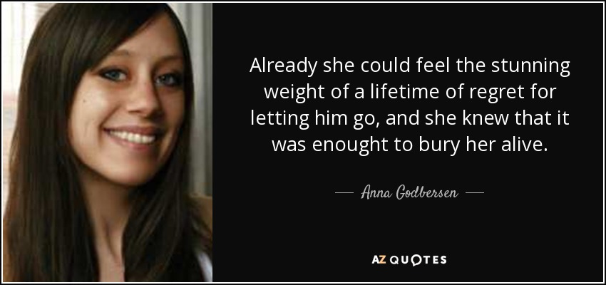 Already she could feel the stunning weight of a lifetime of regret for letting him go, and she knew that it was enought to bury her alive. - Anna Godbersen