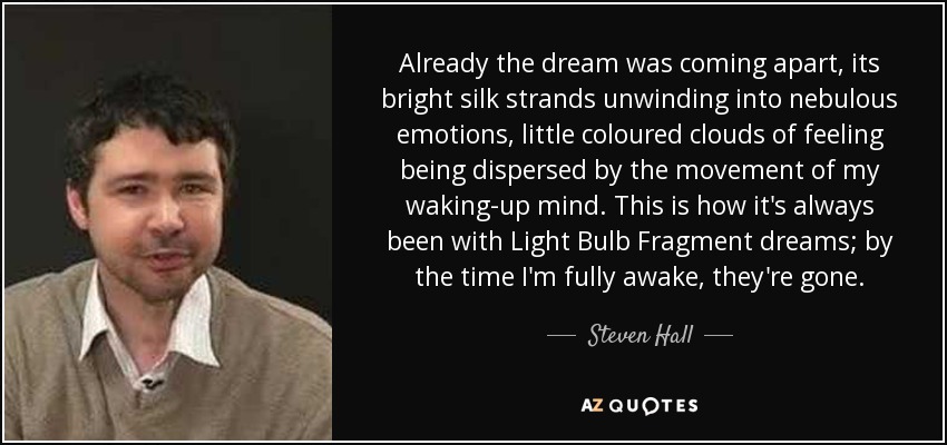 Already the dream was coming apart, its bright silk strands unwinding into nebulous emotions, little coloured clouds of feeling being dispersed by the movement of my waking-up mind. This is how it's always been with Light Bulb Fragment dreams; by the time I'm fully awake, they're gone. - Steven Hall