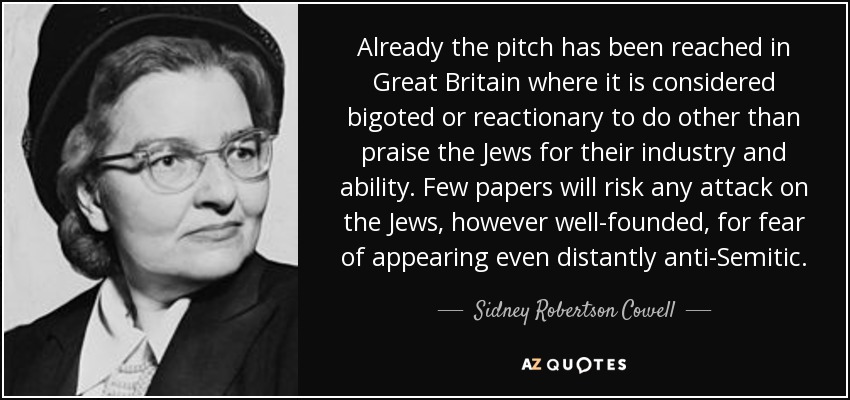 Already the pitch has been reached in Great Britain where it is considered bigoted or reactionary to do other than praise the Jews for their industry and ability. Few papers will risk any attack on the Jews, however well-founded, for fear of appearing even distantly anti-Semitic. - Sidney Robertson Cowell